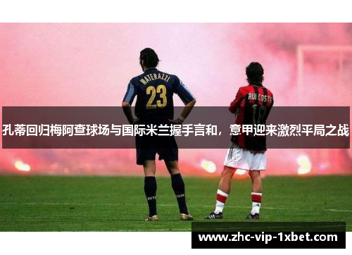 孔蒂回归梅阿查球场与国际米兰握手言和,意甲迎来激烈平局之战 孔蒂回归梅阿查球场与国际米兰握手言和,意甲迎来激烈平局之战