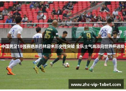 中国男足18强赛绝杀巴林迎来历史性突破 全队士气高涨向世界杯进发 中国男足18强赛绝杀巴林迎来历史性突破 全队士气高涨向世界杯进发