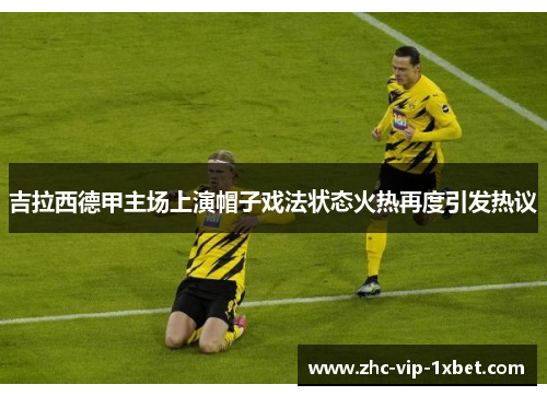 吉拉西德甲主场上演帽子戏法状态火热再度引发热议